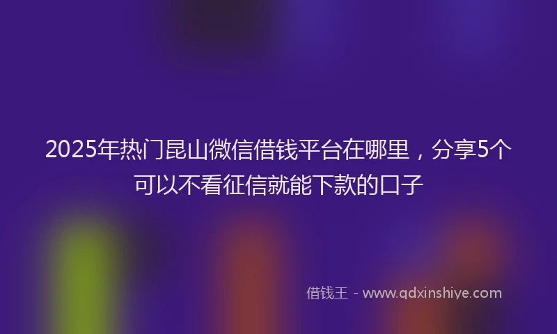2025年热门昆山微信借钱平台在哪里，分享5个可以不看征信就能下款的口子