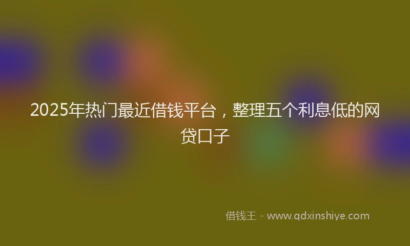 2025年热门最近借钱平台，整理五个利息低的网贷口子