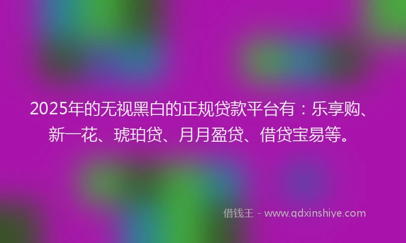 2025年的无视黑白的正规贷款平台有：乐享购、新一花、琥珀贷、月月盈贷、借贷宝易等。