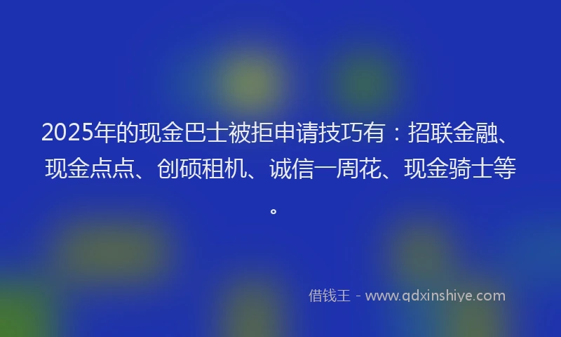 2025年的现金巴士被拒申请技巧有：招联金融、现金点点、创硕租机、诚信一周花、现金骑士等。