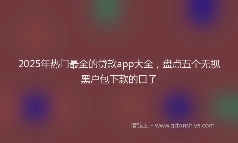 2025年热门最全的贷款app大全，盘点五个无视黑户包下款的口子