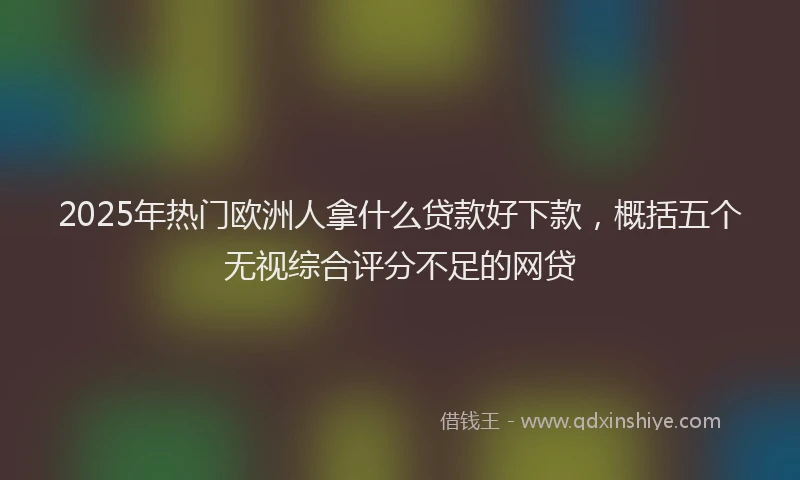2025年热门欧洲人拿什么贷款好下款，概括五个无视综合评分不足的网贷