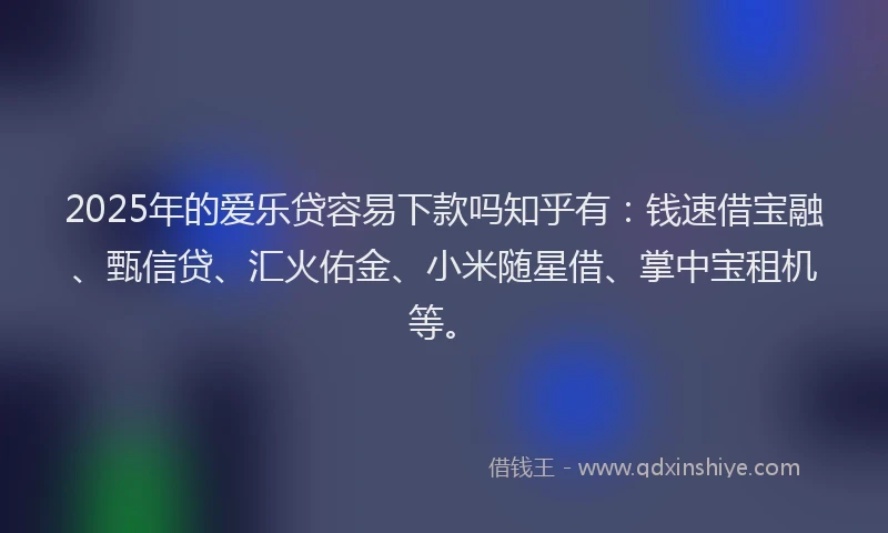 2025年的爱乐贷容易下款吗知乎有：钱速借宝融、甄信贷、汇火佑金、小米随星借、掌中宝租机等。