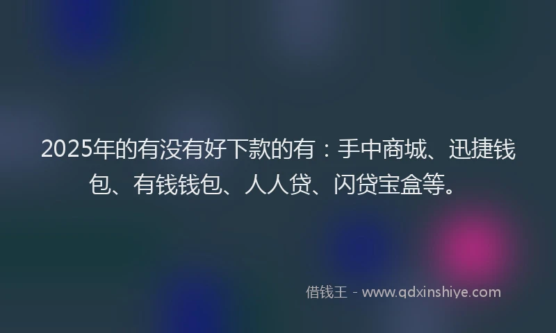 2025年的有没有好下款的有：手中商城、迅捷钱包、有钱钱包、人人贷、闪贷宝盒等。