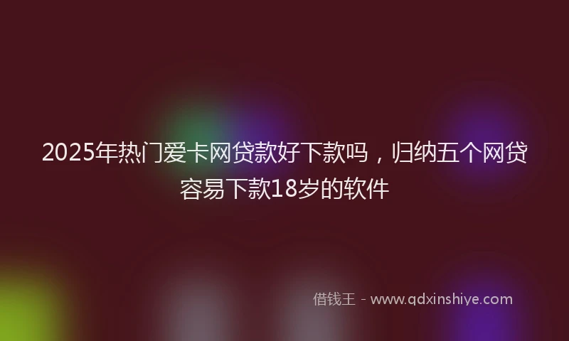 2025年热门爱卡网贷款好下款吗，归纳五个网贷容易下款18岁的软件