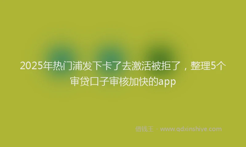 2025年热门浦发下卡了去激活被拒了，整理5个审贷口子审核加快的app
