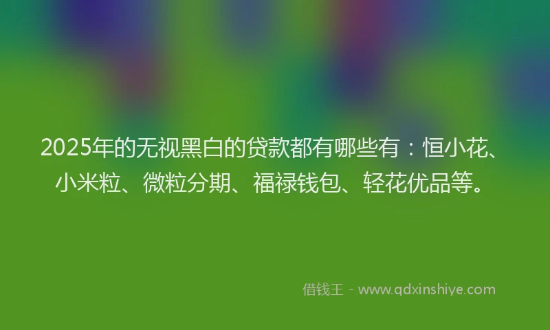 2025年的无视黑白的贷款都有哪些有：恒小花、小米粒、微粒分期、福禄钱包、轻花优品等。