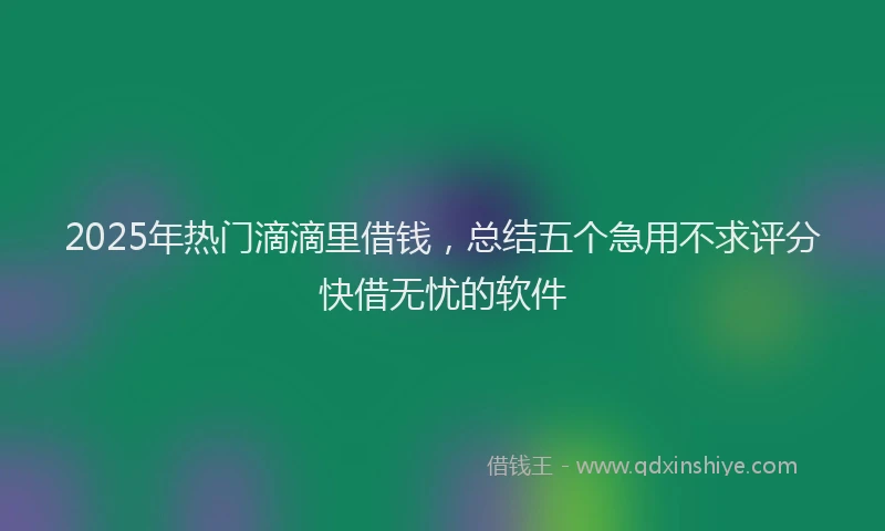 2025年热门滴滴里借钱，总结五个急用不求评分快借无忧的软件