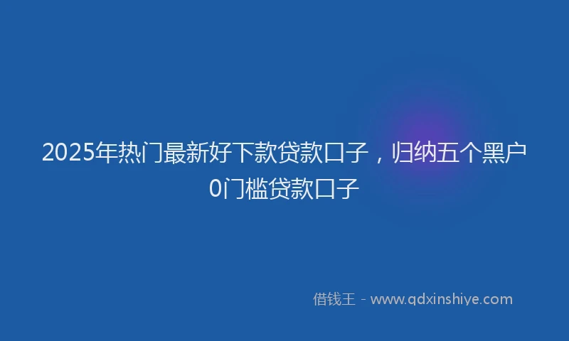 2025年热门最新好下款贷款口子，归纳五个黑户0门槛贷款口子