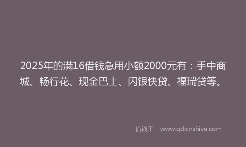 2025年的满16借钱急用小额2000元有：手中商城、畅行花、现金巴士、闪银快贷、福瑞贷等。