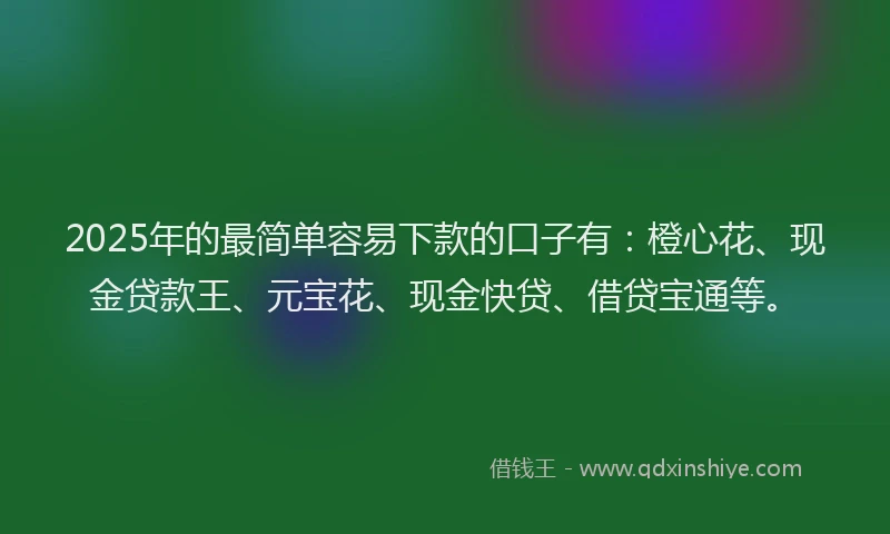 2025年的最简单容易下款的口子有：橙心花、现金贷款王、元宝花、现金快贷、借贷宝通等。