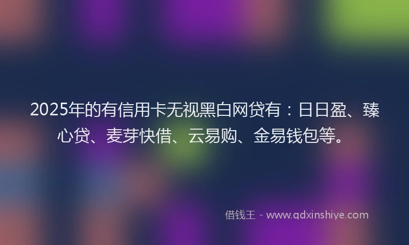 2025年的有信用卡无视黑白网贷有：日日盈、臻心贷、麦芽快借、云易购、金易钱包等。