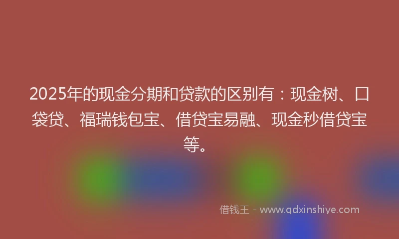 2025年的现金分期和贷款的区别有：现金树、口袋贷、福瑞钱包宝、借贷宝易融、现金秒借贷宝等。