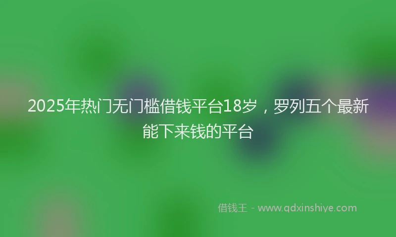 2025年热门无门槛借钱平台18岁，罗列五个最新能下来钱的平台