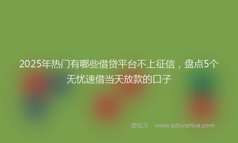 2025年热门有哪些借贷平台不上征信，盘点5个无忧速借当天放款的口子