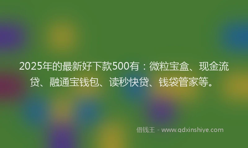 2025年的最新好下款500有：微粒宝盒、现金流贷、融通宝钱包、读秒快贷、钱袋管家等。