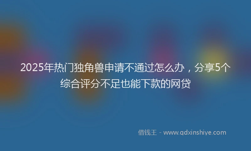 2025年热门独角兽申请不通过怎么办，分享5个综合评分不足也能下款的网贷