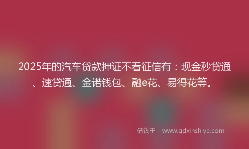 2025年的汽车贷款押证不看征信有：现金秒贷通、速贷通、金诺钱包、融e花、易得花等。