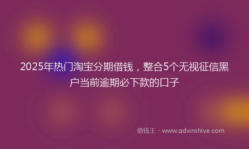 2025年热门淘宝分期借钱，整合5个无视征信黑户当前逾期必下款的口子