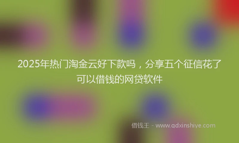 2025年热门淘金云好下款吗，分享五个征信花了可以借钱的网贷软件