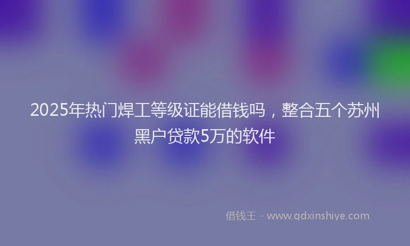 2025年热门焊工等级证能借钱吗，整合五个苏州黑户贷款5万的软件