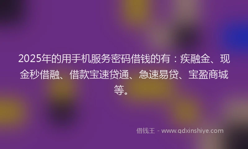 2025年的用手机服务密码借钱的有：疾融金、现金秒借融、借款宝速贷通、急速易贷、宝盈商城等。