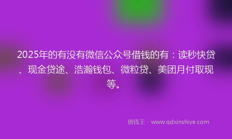 2025年的有没有微信公众号借钱的有：读秒快贷、现金贷途、浩瀚钱包、微粒贷、美团月付取现等。