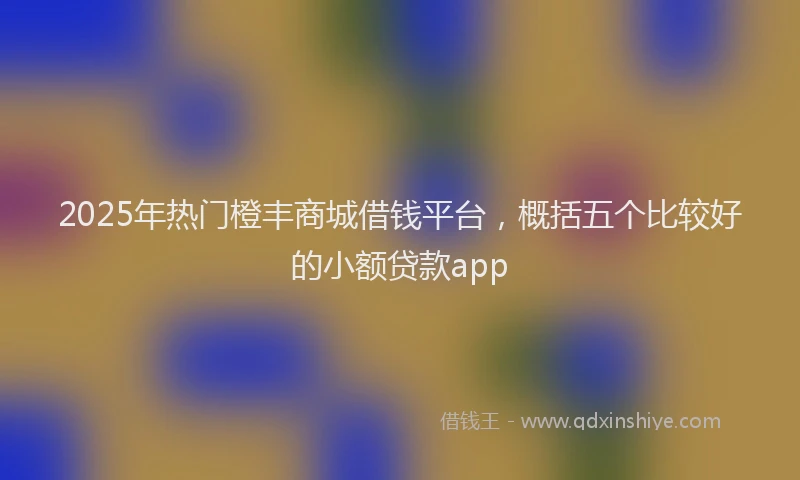 2025年热门橙丰商城借钱平台，概括五个比较好的小额贷款app