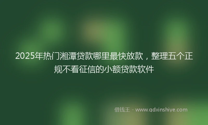 2025年热门湘潭贷款哪里最快放款，整理五个正规不看征信的小额贷款软件