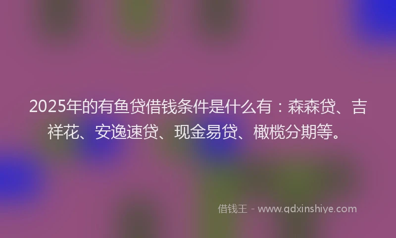 2025年的有鱼贷借钱条件是什么有：森森贷、吉祥花、安逸速贷、现金易贷、橄榄分期等。
