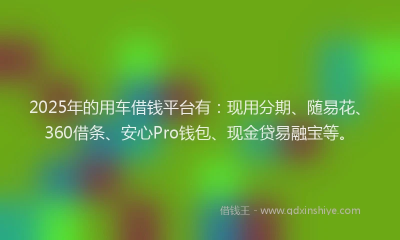 2025年的用车借钱平台有：现用分期、随易花、360借条、安心Pro钱包、现金贷易融宝等。