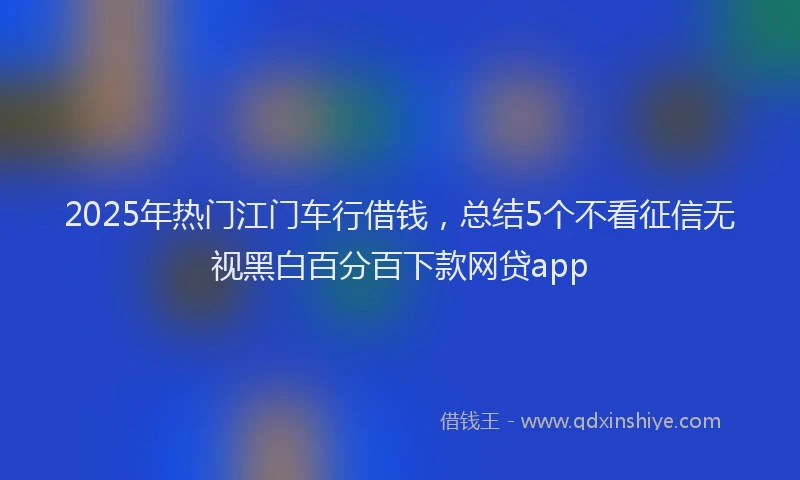 2025年热门江门车行借钱，总结5个不看征信无视黑白百分百下款网贷app