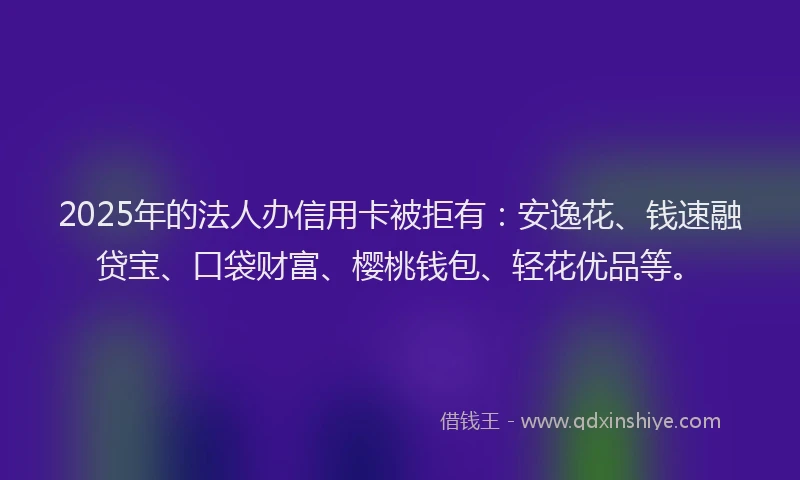 2025年的法人办信用卡被拒有：安逸花、钱速融贷宝、口袋财富、樱桃钱包、轻花优品等。