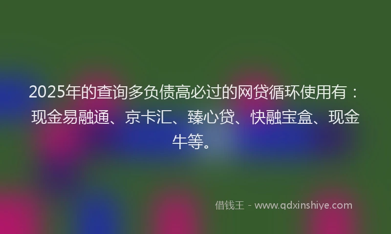 2025年的查询多负债高必过的网贷循环使用有：现金易融通、京卡汇、臻心贷、快融宝盒、现金牛等。