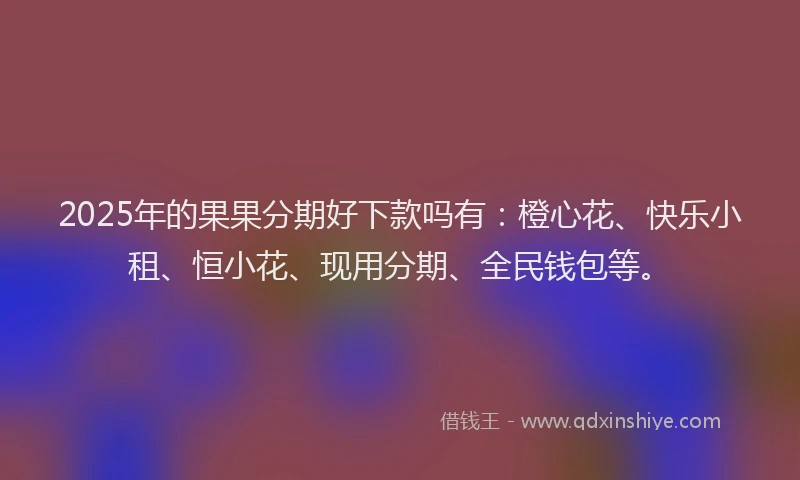 2025年的果果分期好下款吗有：橙心花、快乐小租、恒小花、现用分期、全民钱包等。