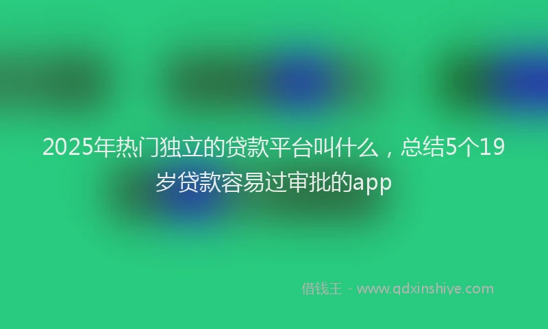 2025年热门独立的贷款平台叫什么，总结5个19岁贷款容易过审批的app