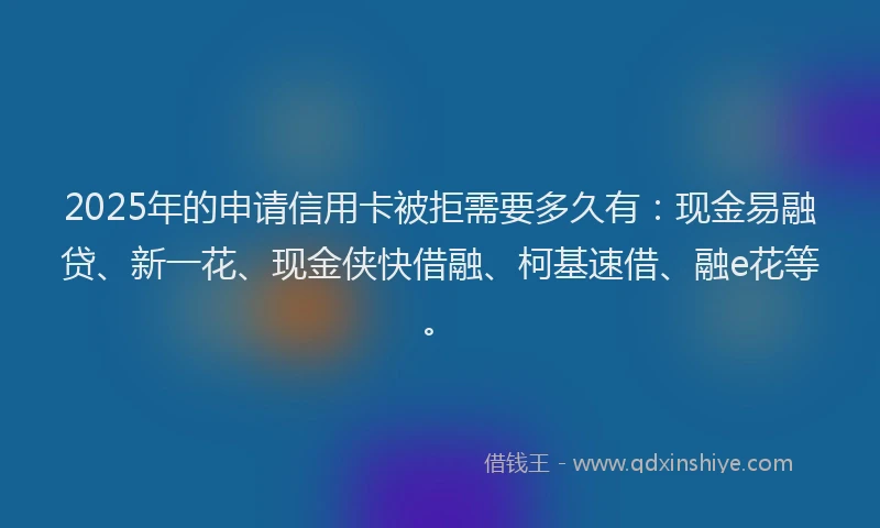 2025年的申请信用卡被拒需要多久有：现金易融贷、新一花、现金侠快借融、柯基速借、融e花等。