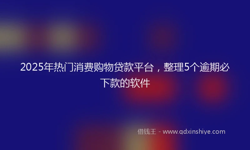 2025年热门消费购物贷款平台，整理5个逾期必下款的软件