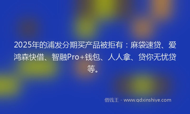 2025年的浦发分期买产品被拒有：麻袋速贷、爱鸿森快借、智融Pro+钱包、人人拿、贷你无忧贷等。