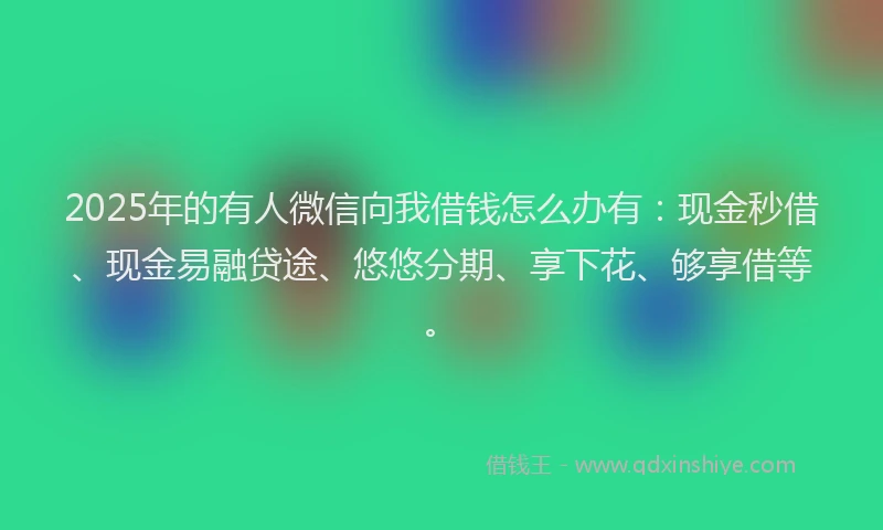 2025年的有人微信向我借钱怎么办有：现金秒借、现金易融贷途、悠悠分期、享下花、够享借等。