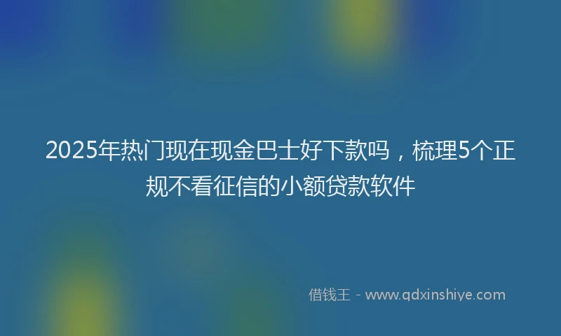 2025年热门现在现金巴士好下款吗，梳理5个正规不看征信的小额贷款软件
