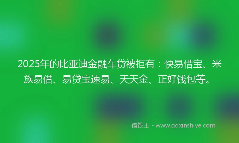 2025年的比亚迪金融车贷被拒有：快易借宝、米族易借、易贷宝速易、天天金、正好钱包等。