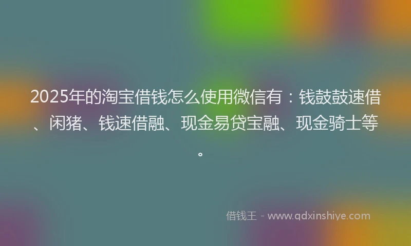 2025年的淘宝借钱怎么使用微信有：钱鼓鼓速借、闲猪、钱速借融、现金易贷宝融、现金骑士等。