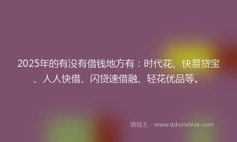 2025年的有没有借钱地方有：时代花、快易贷宝、人人快借、闪贷速借融、轻花优品等。