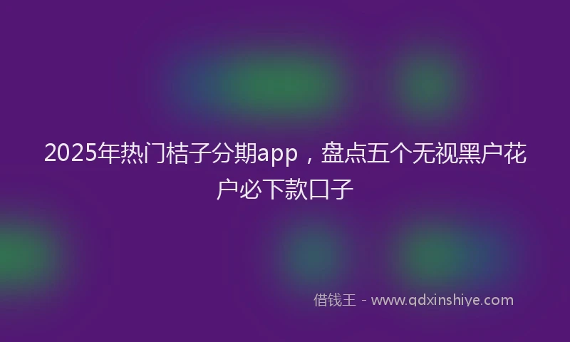 2025年热门桔子分期app，盘点五个无视黑户花户必下款口子