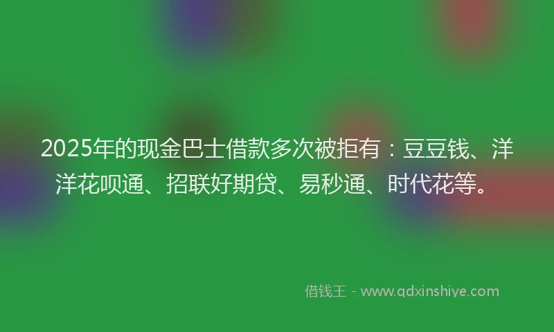 2025年的现金巴士借款多次被拒有：豆豆钱、洋洋花呗通、招联好期贷、易秒通、时代花等。
