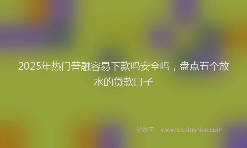 2025年热门普融容易下款吗安全吗，盘点五个放水的贷款口子