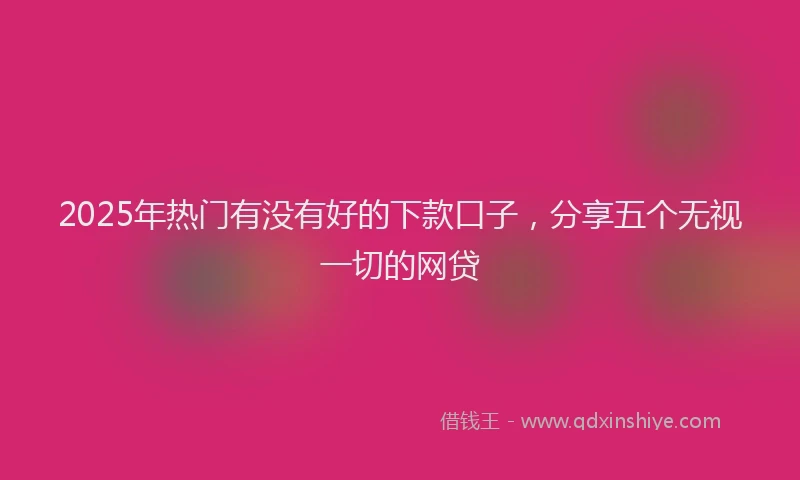 2025年热门有没有好的下款口子，分享五个无视一切的网贷