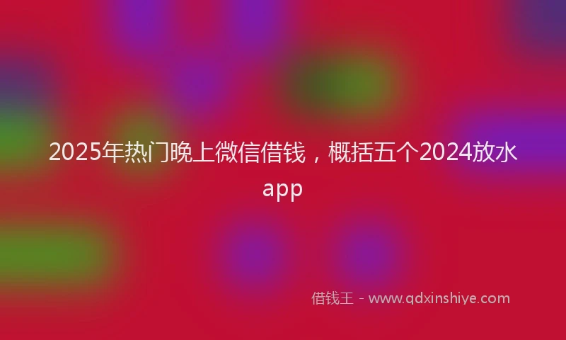 2025年热门晚上微信借钱，概括五个2024放水app