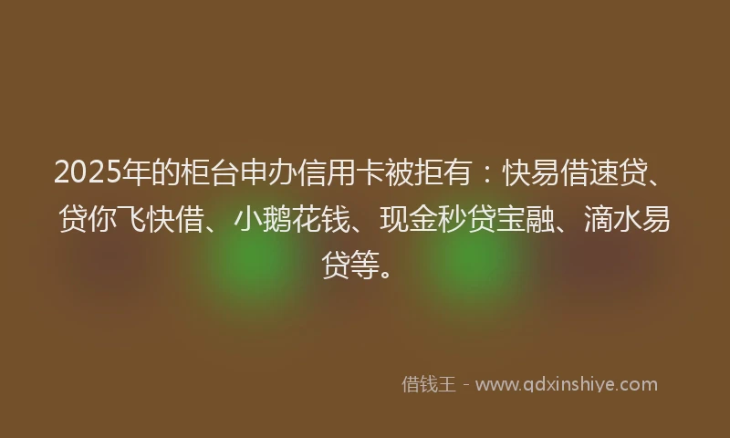 2025年的柜台申办信用卡被拒有：快易借速贷、贷你飞快借、小鹅花钱、现金秒贷宝融、滴水易贷等。